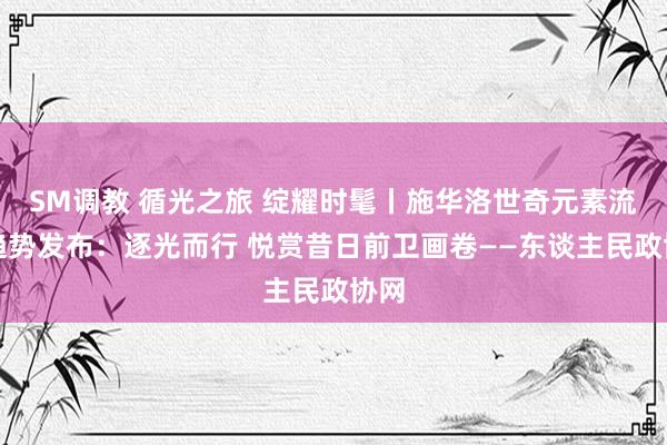 SM调教 循光之旅 绽耀时髦丨施华洛世奇元素流行趋势发布：逐光而行 悦赏昔日前卫画卷——东谈主民政协网
