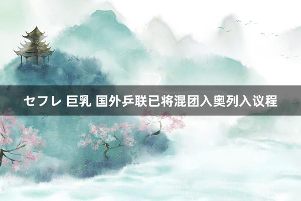 セフレ 巨乳 国外乒联已将混团入奥列入议程