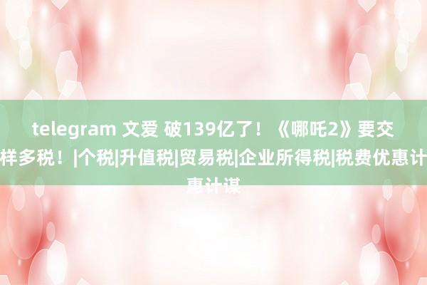 telegram 文爱 破139亿了！《哪吒2》要交这样多税！|个税|升值税|贸易税|企业所得税|税费优惠计谋