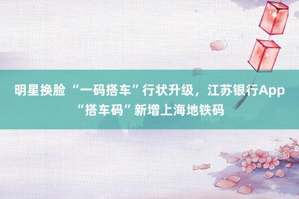 明星换脸 “一码搭车”行状升级，江苏银行App“搭车码”新增上海地铁码