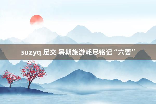 suzyq 足交 暑期旅游耗尽铭记“六要”