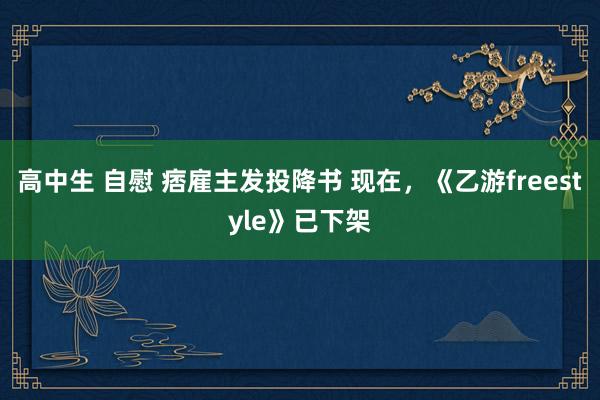 高中生 自慰 痞雇主发投降书 现在，《乙游freestyle》已下架