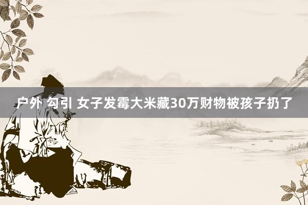 户外 勾引 女子发霉大米藏30万财物被孩子扔了