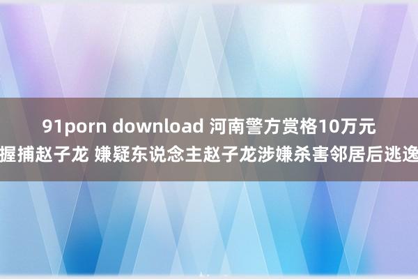 91porn download 河南警方赏格10万元握捕赵子龙 嫌疑东说念主赵子龙涉嫌杀害邻居后逃逸