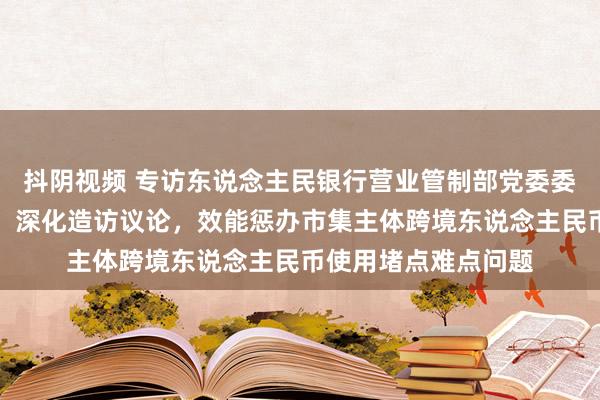 抖阴视频 专访东说念主民银行营业管制部党委委员、副主任刘玉苓：深化造访议论，效能惩办市集主体跨境东说念主民币使用堵点难点问题