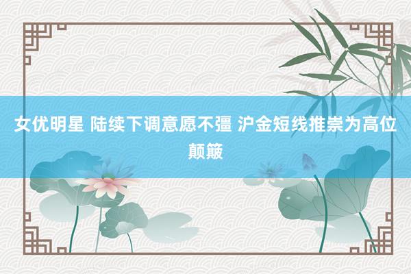 女优明星 陆续下调意愿不彊 沪金短线推崇为高位颠簸