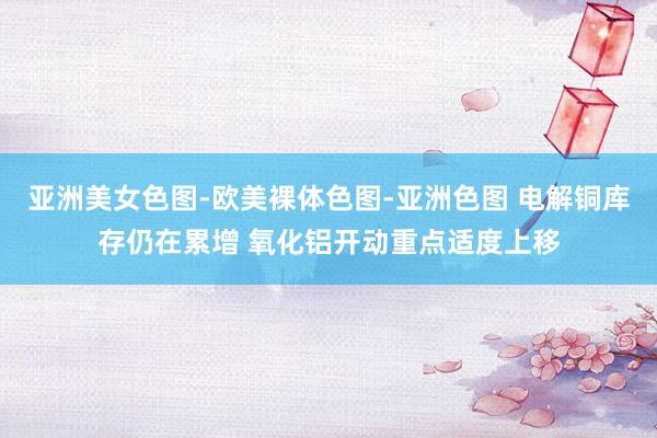 亚洲美女色图-欧美裸体色图-亚洲色图 电解铜库存仍在累增 氧化铝开动重点适度上移