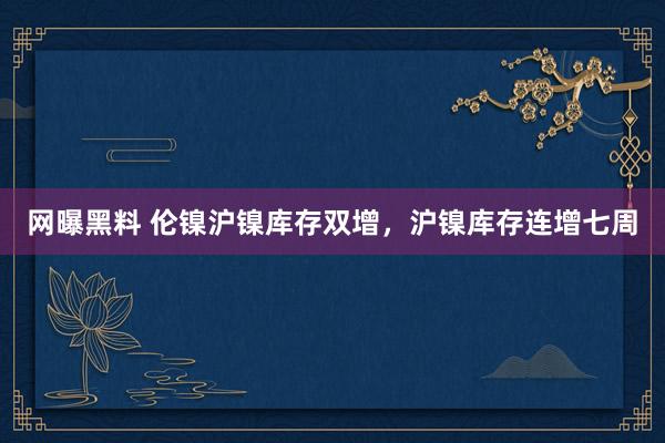 网曝黑料 伦镍沪镍库存双增，沪镍库存连增七周