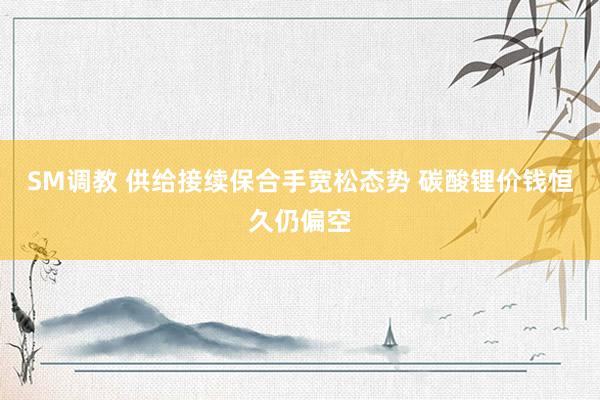 SM调教 供给接续保合手宽松态势 碳酸锂价钱恒久仍偏空