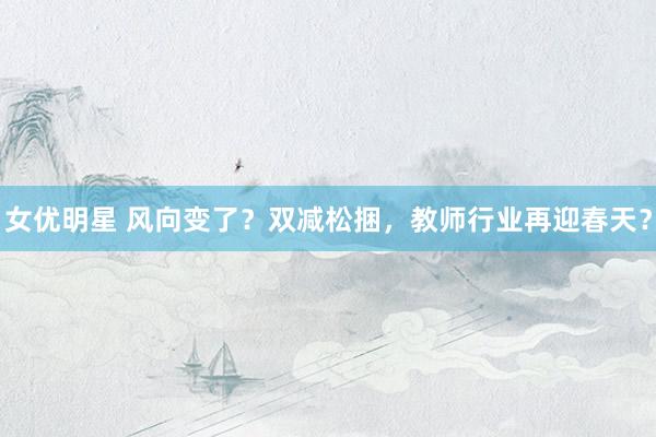 女优明星 风向变了？双减松捆，教师行业再迎春天？