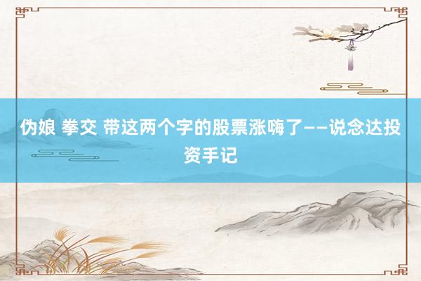 伪娘 拳交 带这两个字的股票涨嗨了——说念达投资手记