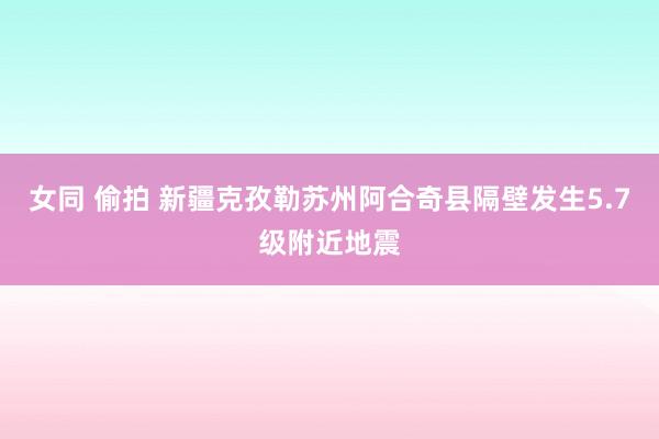 女同 偷拍 新疆克孜勒苏州阿合奇县隔壁发生5.7级附近地震