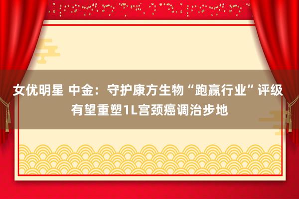 女优明星 中金：守护康方生物“跑赢行业”评级 有望重塑1L宫颈癌调治步地
