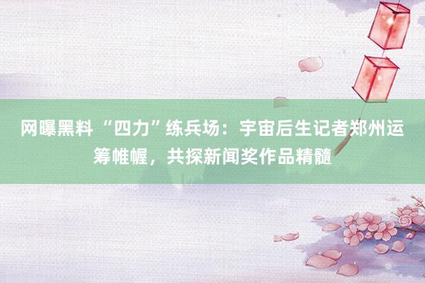 网曝黑料 “四力”练兵场：宇宙后生记者郑州运筹帷幄，共探新闻奖作品精髓