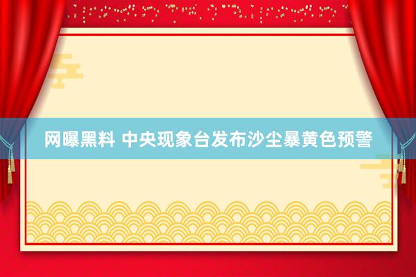 网曝黑料 中央现象台发布沙尘暴黄色预警