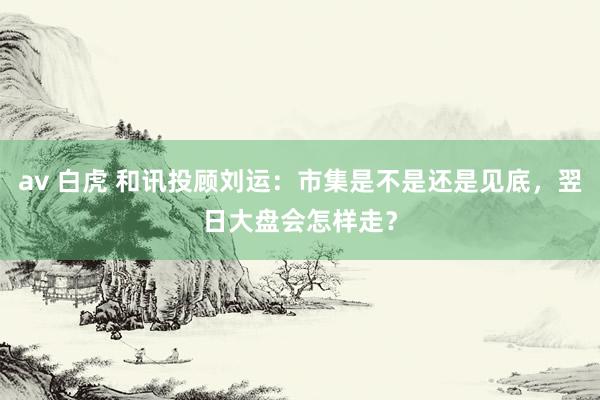 av 白虎 和讯投顾刘运：市集是不是还是见底，翌日大盘会怎样走？
