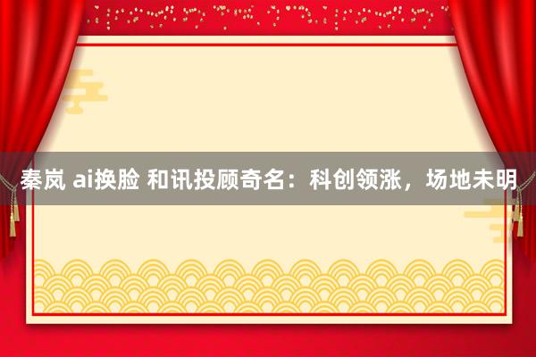 秦岚 ai换脸 和讯投顾奇名：科创领涨，场地未明