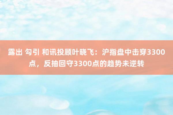 露出 勾引 和讯投顾叶晓飞：沪指盘中击穿3300点，反抽回守3300点的趋势未逆转