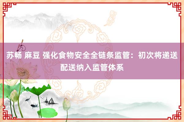 苏畅 麻豆 强化食物安全全链条监管：初次将递送配送纳入监管体系
