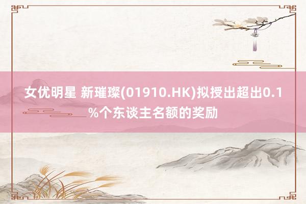 女优明星 新璀璨(01910.HK)拟授出超出0.1%个东谈主名额的奖励