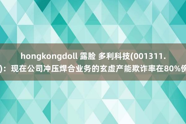 hongkongdoll 露脸 多利科技(001311.SZ)：现在公司冲压焊合业务的玄虚产能欺诈率在80%傍边
